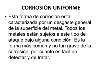 CORROSIÓN UNIFORME 
• Esta forma de corrosión está 
caracterizada por un desgaste general 
de la superficie del metal. Todos los 
metales están sujetos a este tipo de 
ataque bajo alguna condición. Es la 
forma más común y no tan grave de la 
corrosión, por cuanto es fácil de 
detectar y de tratar. 
 