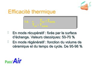 Efficacité thermique
 En mode récupératif : fixée par la surfaceEn mode récupératif : fixée par la surface
d’échange. Valeurs classiques: 50-70 %d’échange. Valeurs classiques: 50-70 %
 En mode régénératif : fonction du volume deEn mode régénératif : fonction du volume de
céramique et du temps de cycle. De 95-98 %céramique et du temps de cycle. De 95-98 %
T.E. = Tox - Tsortie
Tox - Tentrée
T.E. = Tox - Tsortie
Tox - Tentrée
 