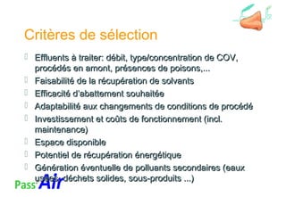Critères de sélection
 Effluents à traiter: débit, type/concentration de COV,Effluents à traiter: débit, type/concentration de COV,
procédés en amont, présences de poisons,...procédés en amont, présences de poisons,...
 Faisabilité de la récupération de solvantsFaisabilité de la récupération de solvants
 Efficacité d’abattement souhaitéeEfficacité d’abattement souhaitée
 Adaptabilité aux changements de conditions de procédéAdaptabilité aux changements de conditions de procédé
 Investissement et coûts de fonctionnement (incl.Investissement et coûts de fonctionnement (incl.
maintenance)maintenance)
 Espace disponibleEspace disponible
 Potentiel de récupération énergétiquePotentiel de récupération énergétique
 Génération éventuelle de polluants secondaires (eauxGénération éventuelle de polluants secondaires (eaux
usées, déchets solides, sous-produits ...)usées, déchets solides, sous-produits ...)
 