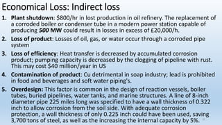 Economical Loss: Indirect loss
1. Plant shutdown: $800/hr in lost production in oil refinery. The replacement of
a corroded boiler or condenser tube in a modern power station capable of
producing 500 MW could result in losses in excess of £20,000/h.
2. Loss of product: Losses of oil, gas, or water occur through a corroded pipe
system
3. Loss of efficiency: Heat transfer is decreased by accumulated corrosion
product; pumping capacity is decreased by the clogging of pipeline with rust.
This may cost $40 million/year in US
4. Contamination of product: Cu detrimental in soap industry; lead is prohibited
in food and beverages and soft water piping's.
5. Overdesign: This factor is common in the design of reaction vessels, boiler
tubes, buried pipelines, water tanks, and marine structures. A line of 8-inch
diameter pipe 225 miles long was specified to have a wall thickness of 0.322
inch to allow corrosion from the soil side. With adequate corrosion
protection, a wall thickness of only 0.225 inch could have been used, saving
3,700 tons of steel, as well as the increasing the internal capacity by 5%.
5/2/2023 10
 