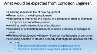 What would be expected from Corrosion Engineer.
Ensuring maximum life of new equipment.
Preservation of existing equipment.
Protecting or improving the quality of a product in order to maintain
or improve a competitive position.
Avoiding costly interruptions of production.
Reducing or eliminating losses of valuable products by spillage or
leaks.
Refitting of equipment withdrawn from service because of corrosion.
Reducing hazards to life and property that might be associated with
corrosion:
√ Explosions of pressure vessels or piping systems.
√ release of poisonous or explosive gases or vapors.
5/2/2023 13
 