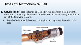 Types of Electrochemical Cell
1. Galvanic cell: These cells may be formed in two dissimilar metals or in the
same metal consisting of dissimilar sections. The dissimilarity may arise due to
any of the following reasons:
i. Two dissimilar metals in contact: Iron pipe carrying water is anodic to Cu
pipe
Copper pipe
Steel pipe
Corrosion product
5/2/2023 16
 