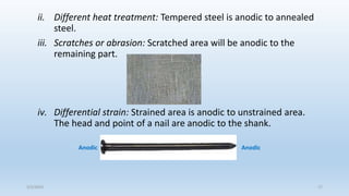 ii. Different heat treatment: Tempered steel is anodic to annealed
steel.
iii. Scratches or abrasion: Scratched area will be anodic to the
remaining part.
iv. Differential strain: Strained area is anodic to unstrained area.
The head and point of a nail are anodic to the shank.
Anodic Anodic
5/2/2023 17
 