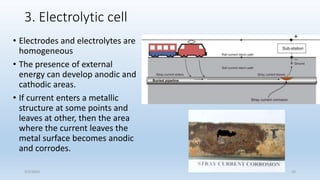 3. Electrolytic cell
• Electrodes and electrolytes are
homogeneous
• The presence of external
energy can develop anodic and
cathodic areas.
• If current enters a metallic
structure at some points and
leaves at other, then the area
where the current leaves the
metal surface becomes anodic
and corrodes.
5/2/2023 23
 