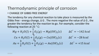 Thermodynamic principle of corrosion
• CHANGE OF GIBBS FREE ENERGY
The tendency for any chemical reaction to take place is measured by the
Gibbs free - energy change, Δ G . The more negative the value of Δ G , the
greater the tendency for the reaction to go. For example, consider the
following reaction at 25 ° C:
𝑀𝑔 + 𝐻2𝑂(𝑙) +
1
2
𝑂2(𝑔) → 𝑀𝑔(𝑂𝐻)2 𝑠 ∆𝐺°
= −142 𝑘𝑐𝑎𝑙
𝐶𝑢 + 𝐻2𝑂(𝑙) +
1
2
𝑂2(𝑔) → 𝐶𝑢(𝑂𝐻)2 𝑠 ∆𝐺°
= −28 𝑘𝑐𝑎𝑙
𝐴𝑢 +
3
2
𝐻2𝑂(𝑙) +
3
4
𝑂2(𝑔) → 𝐴𝑢(𝑂𝐻)3 𝑠 ∆𝐺° = +15 𝑘𝑐𝑎𝑙
5/2/2023 24
 