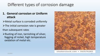 Different types of corrosion damage
1. General corrosion or Uniform
attack
Metal surface is corroded uniformly
The initial corrosion rate is greater
than subsequent rates
Rusting of iron, tarnishing of silver,
fogging of nickel, high temperature
oxidation of metal etc.
5/2/2023 25
 