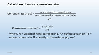 Calculation of uniform corrosion rates
Corrosion rate (mdd) =
weight of metal corroded in mg
area in square dm ×exposure time in day
OR
Corrosion rate (mm/y) =
8.76×104𝑊
𝐴𝑇𝐷
Where, W = weight of metal corroded in g, A = surface area in cm2, T =
exposure time in hr, D = density of the metal in gm/ cm3
5/2/2023 28
 