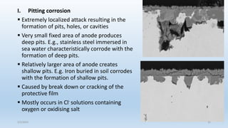 I. Pitting corrosion
 Extremely localized attack resulting in the
formation of pits, holes, or cavities
 Very small fixed area of anode produces
deep pits. E.g., stainless steel immersed in
sea water characteristically corrode with the
formation of deep pits.
 Relatively larger area of anode creates
shallow pits. E.g. Iron buried in soil corrodes
with the formation of shallow pits.
 Caused by break down or cracking of the
protective film
 Mostly occurs in Cl- solutions containing
oxygen or oxidising salt
5/2/2023 31
 