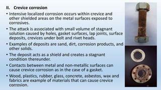 II. Crevice corrosion
• Intensive localized corrosion occurs within crevice and
other shielded areas on the metal surfaces exposed to
corrosives.
• The attack is associated with small volume of stagnant
solution caused by holes, gasket surfaces, lap joints, surface
deposits, crevices under bolt and rivet heads.
• Examples of deposits are sand, dirt, corrosion products, and
other solids.
• The deposit acts as a shield and creates a stagnant
condition thereunder.
• Contacts between metal and non-metallic surfaces can
cause crevice corrosion as in the case of a gasket.
• Wood, plastics, rubber, glass, concrete, asbestos, wax and
fabrics are example of materials that can cause crevice
corrosion.
5/2/2023 33
 