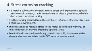 4. Stress corrosion cracking
• If a metal is subject to a constant tensile stress and exposed to a specific
corrosive environment, cracks immediately or after a given time, which is
called stress corrosion cracking
• It is the cracking induced from the combined influence of tensile stress and
a corrosive environment.
• The stress may be residual stress in the metal as from cold working, or
heat-treatment or may be externally applied stress.
• Practically all structural metals, e.g., steels, brass, SS, duralumin, nickel
alloys and others are subjected to SCC in some environment.
5/2/2023 36
 