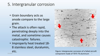 5. Intergranular corrosion
Figure: Intergranular corrosion of a failed aircraft
component made of 7075-T6 aluminum
• Grain boundary acts as
anode compare to the large
grain.
• The attack is often rapid,
penetrating deeply into the
metal, and sometime causes
catastrophic failures.
• Improperly heat treated 18-
8 stainless steel, duralumin,
etc.
5/2/2023 37
 