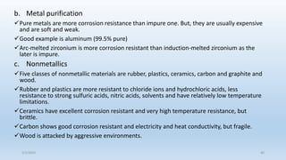 b. Metal purification
Pure metals are more corrosion resistance than impure one. But, they are usually expensive
and are soft and weak.
Good example is aluminum (99.5% pure)
Arc-melted zirconium is more corrosion resistant than induction-melted zirconium as the
later is impure.
c. Nonmetallics
Five classes of nonmetallic materials are rubber, plastics, ceramics, carbon and graphite and
wood.
Rubber and plastics are more resistant to chloride ions and hydrochloric acids, less
resistance to strong sulfuric acids, nitric acids, solvents and have relatively low temperature
limitations.
Ceramics have excellent corrosion resistant and very high temperature resistance, but
brittle.
Carbon shows good corrosion resistant and electricity and heat conductivity, but fragile.
Wood is attacked by aggressive environments.
5/2/2023 40
 