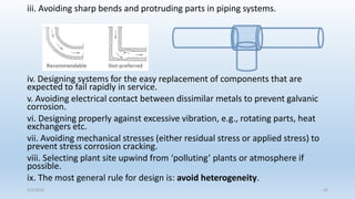 iii. Avoiding sharp bends and protruding parts in piping systems.
iv. Designing systems for the easy replacement of components that are
expected to fail rapidly in service.
v. Avoiding electrical contact between dissimilar metals to prevent galvanic
corrosion.
vi. Designing properly against excessive vibration, e.g., rotating parts, heat
exchangers etc.
vii. Avoiding mechanical stresses (either residual stress or applied stress) to
prevent stress corrosion cracking.
viii. Selecting plant site upwind from ‘polluting’ plants or atmosphere if
possible.
ix. The most general rule for design is: avoid heterogeneity.
5/2/2023 43
 