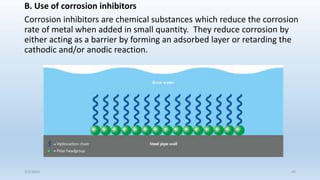 B. Use of corrosion inhibitors
Corrosion inhibitors are chemical substances which reduce the corrosion
rate of metal when added in small quantity. They reduce corrosion by
either acting as a barrier by forming an adsorbed layer or retarding the
cathodic and/or anodic reaction.
5/2/2023 45
 