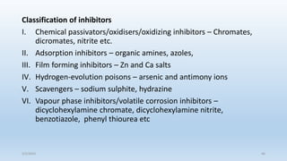 Classification of inhibitors
I. Chemical passivators/oxidisers/oxidizing inhibitors – Chromates,
dicromates, nitrite etc.
II. Adsorption inhibitors – organic amines, azoles,
III. Film forming inhibitors – Zn and Ca salts
IV. Hydrogen-evolution poisons – arsenic and antimony ions
V. Scavengers – sodium sulphite, hydrazine
VI. Vapour phase inhibitors/volatile corrosion inhibitors –
dicyclohexylamine chromate, dicyclohexylamine nitrite,
benzotiazole, phenyl thiourea etc
5/2/2023 46
 
