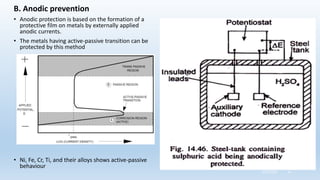 B. Anodic prevention
• Anodic protection is based on the formation of a
protective film on metals by externally applied
anodic currents.
• The metals having active-passive transition can be
protected by this method
• Ni, Fe, Cr, Ti, and their alloys shows active-passive
behaviour
5/2/2023 51
 