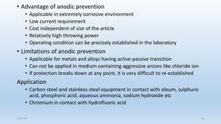 • Advantage of anodic prevention
• Applicable in extremely corrosive environment
• Low current requirement
• Cost independent of size of the article
• Relatively high throwing power
• Operating condition can be precisely established in the laboratory
• Limitations of anodic prevention
• Applicable for metals and alloys having active-passive transition
• Can not be applied in medium containing aggressive anions like chloride ion
• If protection breaks down at any point, it is very difficult to re-established
Application
• Carbon steel and stainless-steel equipment in contact with oleum, sulphuric
acid, phosphoric acid, aqueous ammonia, sodium hydroxide etc
• Chromium in contact with hydrofluoric acid
5/2/2023 52
 