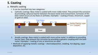 5. Coating
a. Metallic coating
• It can be classified into two categories:
1. Cathodic coatings: Base metal is coated with more noble metal. They prevent the corrosion
by providing a physical barrier between the base metal and environment. Corrosion of the
base metal occurs at any flaws or pinholes. Examples – coating of brass, chromium, copper
or gold on steel.
2. Anodic coatings: Base metal is coated with more active metal. In addition to providing
barrier layer, they prevent the corrosion by providing a galvanic coupling with the base
metal. Examples – coating of zinc or aluminum on steel.
• Methods of applying metallic coatings – electrodeposition, cladding, hot dipping, vapor
deposition, etc.
5/2/2023 53
 