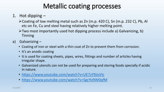Metallic coating processes
1. Hot dipping –
Coating of low melting metal such as Zn (m.p. 420 C), Sn (m.p. 232 C), Pb, Al
etc on Fe, Cu and steel having relatively higher melting point.
Two most importantly used hot dipping process include a) Galvanizing, b)
Tinning
a) Galvanizing –
• Coating of iron or steel with a thin coat of Zn to prevent them from corrosion.
• It’s an anodic coating
• It is used for coating sheets, pipes, wires, fittings and number of articles having
irregular shape.
• Galvanized utensils can not be used for preparing and storing foods specially if acidic
in nature.
• https://www.youtube.com/watch?v=UE7zY9JoVIc
• https://www.youtube.com/watch?v=SgcYo9W0qfM
5/2/2023 54
 