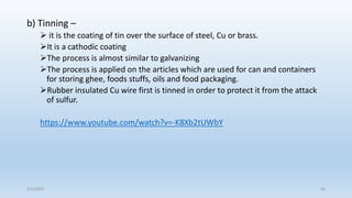 b) Tinning –
 it is the coating of tin over the surface of steel, Cu or brass.
It is a cathodic coating
The process is almost similar to galvanizing
The process is applied on the articles which are used for can and containers
for storing ghee, foods stuffs, oils and food packaging.
Rubber insulated Cu wire first is tinned in order to protect it from the attack
of sulfur.
https://www.youtube.com/watch?v=-K8Xb2tUWbY
5/2/2023 56
 