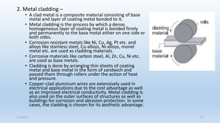 2. Metal cladding –
• A clad metal is a composite material consisting of base
metal and layer of coating metal bonded to it.
• Metal cladding is the process by which a dense,
homogeneous layer of coating metal is bonded firmly
and permanently to the base metal either on one side or
both sides.
• Corrosion resistant metals like Ni, Cu, Ag, Pt etc. and
alloys like stainless steel, Cu-alloys, Ni-alloys, monel
metal etc. are used as cladding materials.
• Corrosive materials like carbon steel, Al, Zn, Cu, Ni etc.
are used as base metals.
• Cladding is done by arranging thin sheets of coating
metal and base metal in the form of sandwich and
passed them through rollers under the action of heat
and pressure.
• Copper-clad aluminum wires are extensively used in
electrical applications due to the cost advantage as well
as an improved electrical conductivity. Metal cladding is
also used on the outer surfaces of structures as well as
buildings for corrosion and abrasion protection. In some
cases, the cladding is chosen for its aesthetic advantage.
5/2/2023 57
 