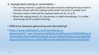 3. Impregnated coating or cementation –
• The coating material is applied to the base metal by heating the base metal in
intimate contact with the coating metals which has to be in powder form.
• The base metal is steel and the coating metals are Zn, Cr or Al.
• When the coating metal is Zn, the process is called sherardizing, Cr is called
chromizing and Al is called colorizing.
• Difference between galvanizing and sherardizing?
• https://www.redsteelmh.com/sherardizing-vs-
galvanizing/#:~:text=Galvanizing%20steel%20requires%20a%20zinc,in
%20a%20molten%20hot%20bath.&text=While%20Sherardizing%20pr
oduces%20a%20more,the%20Sherardizing%20is%20occurring%20in.
5/2/2023 58
 