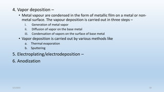 4. Vapor deposition –
• Metal vapour are condensed in the form of metallic film on a metal or non-
metal surface. The vapour deposition is carried out in three steps –
i. Generation of metal vapor
ii. Diffusion of vapor on the base metal
iii. Condensation of vapors on the surface of base metal
• Vapor deposition is carried out by various methods like
a. Thermal evaporation
b. Sputtering
5. Electroplating/electrodeposition –
6. Anodization
5/2/2023 59
 
