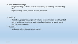5/2/2023 60
b. Non-metallic coatings
• Inorganic coatings – vitreous enamel, oxide coating by anodizing, cement coating
etc.
• Organic coatings – paint, varnish, lacquers, enamel etc.
• Paints –
• Definition, properties, pigment volume concentration, constituent of
paints and their functions, methods of Application of paint, paint
failure, paint removal
• Varnish –
• Definition, classification, constituents,
 
