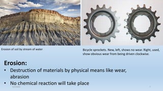 Bicycle sprockets. New, left, shows no wear. Right, used,
show obvious wear from being driven clockwise.
Erosion of soil by stream of water
Erosion:
• Destruction of materials by physical means like wear,
abrasion
• No chemical reaction will take place
5/2/2023 7
 