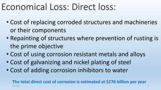 Economical Loss: Direct loss:
• Cost of replacing corroded structures and machineries
or their components
• Repainting of structures where prevention of rusting is
the prime objective
• Cost of using corrosion resistant metals and alloys
• Cost of galvanizing and nickel plating of steel
• Cost of adding corrosion inhibitors to water
The total direct cost of corrosion is estimated at $276 billion per year
5/2/2023 9
 
