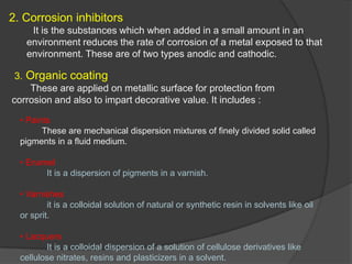2. Corrosion inhibitors
    It is the substances which when added in a small amount in an
   environment reduces the rate of corrosion of a metal exposed to that
   environment. These are of two types anodic and cathodic.

 3. Organic coating
     These are applied on metallic surface for protection from
corrosion and also to impart decorative value. It includes :

  • Paints
        These are mechanical dispersion mixtures of finely divided solid called
  pigments in a fluid medium.

  • Enamel
        It is a dispersion of pigments in a varnish.

  • Varnishes
          it is a colloidal solution of natural or synthetic resin in solvents like oil
  or sprit.

  • Lacquers
         It is a colloidal dispersion of a solution of cellulose derivatives like
  cellulose nitrates, resins and plasticizers in a solvent.
 