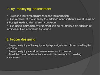 7. By modifying environment

• Lowering the temperature reduces the corrosion .
• The removal of moisture by the addition of adsorbents like alumina or
silica gel leads to decrease in corrosion.
• The acidic corroding environment can be neutralized by addition of
ammonia, lime or sodium hydroxide.


8. Proper designing
• Proper designing of the equipment plays a significant role in controlling the
corrosion.
• Proper designing can slow down or even avoid corrosion .
• Avoid the contact of dissimilar metals in the presence of corroding
environment
 