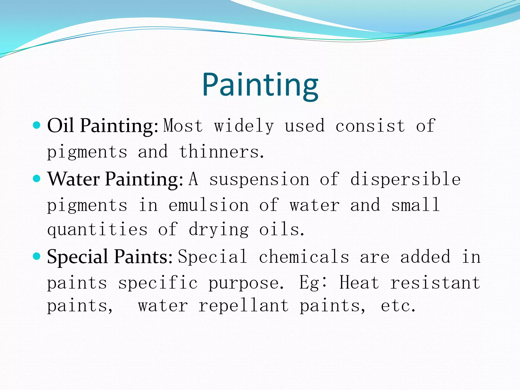 Painting
 Oil Painting: Most widely used consist of
pigments and thinners.
 Water Painting: A suspension of dispersible
pigments in emulsion of water and small
quantities of drying oils.
 Special Paints: Special chemicals are added in
paints specific purpose. Eg: Heat resistant
paints, water repellant paints, etc.
 