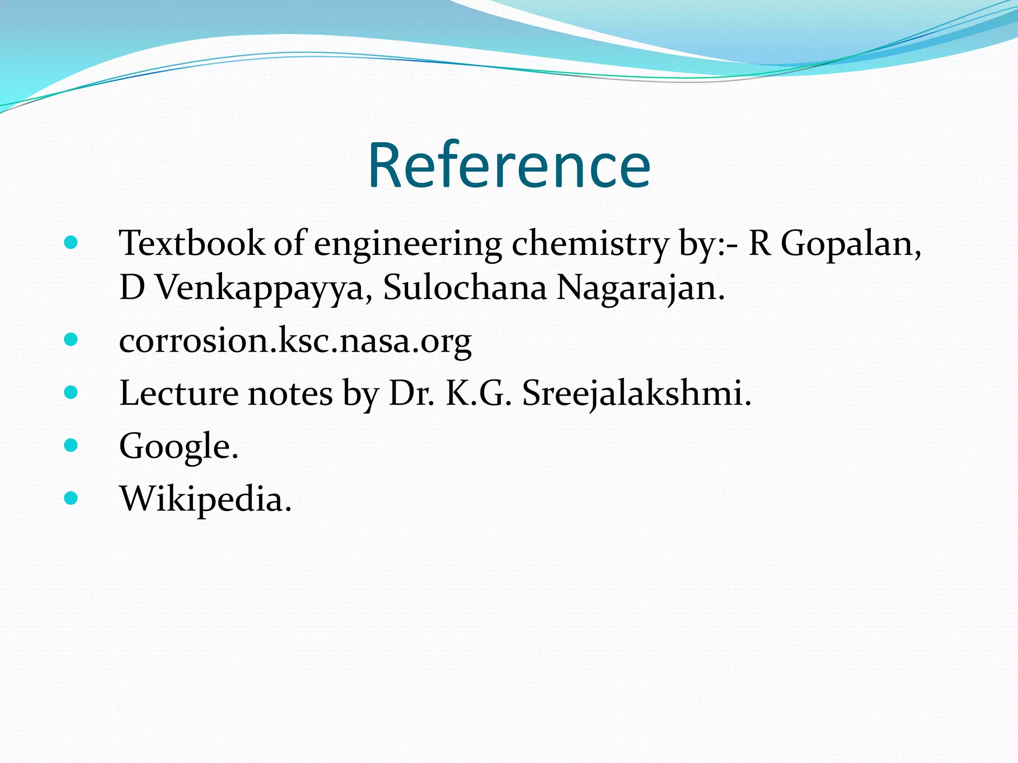 Reference
 Textbook of engineering chemistry by:- R Gopalan,
D Venkappayya, Sulochana Nagarajan.
 corrosion.ksc.nasa.org
 Lecture notes by Dr. K.G. Sreejalakshmi.
 Google.
 Wikipedia.
 