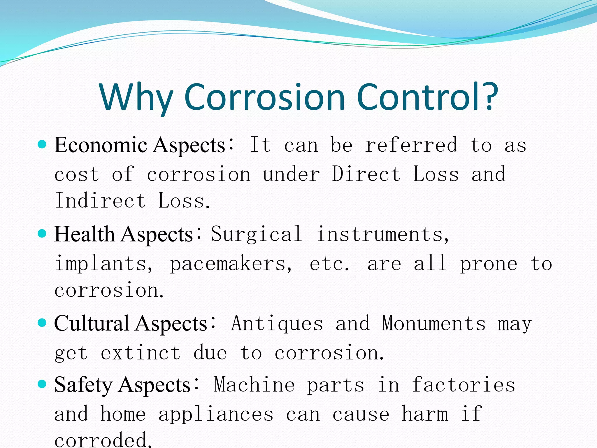 Why Corrosion Control?
 Economic Aspects: It can be referred to as
cost of corrosion under Direct Loss and
Indirect Loss.
 Health Aspects: Surgical instruments,
implants, pacemakers, etc. are all prone to
corrosion.
 Cultural Aspects: Antiques and Monuments may
get extinct due to corrosion.
 Safety Aspects: Machine parts in factories
and home appliances can cause harm if
corroded.
 
