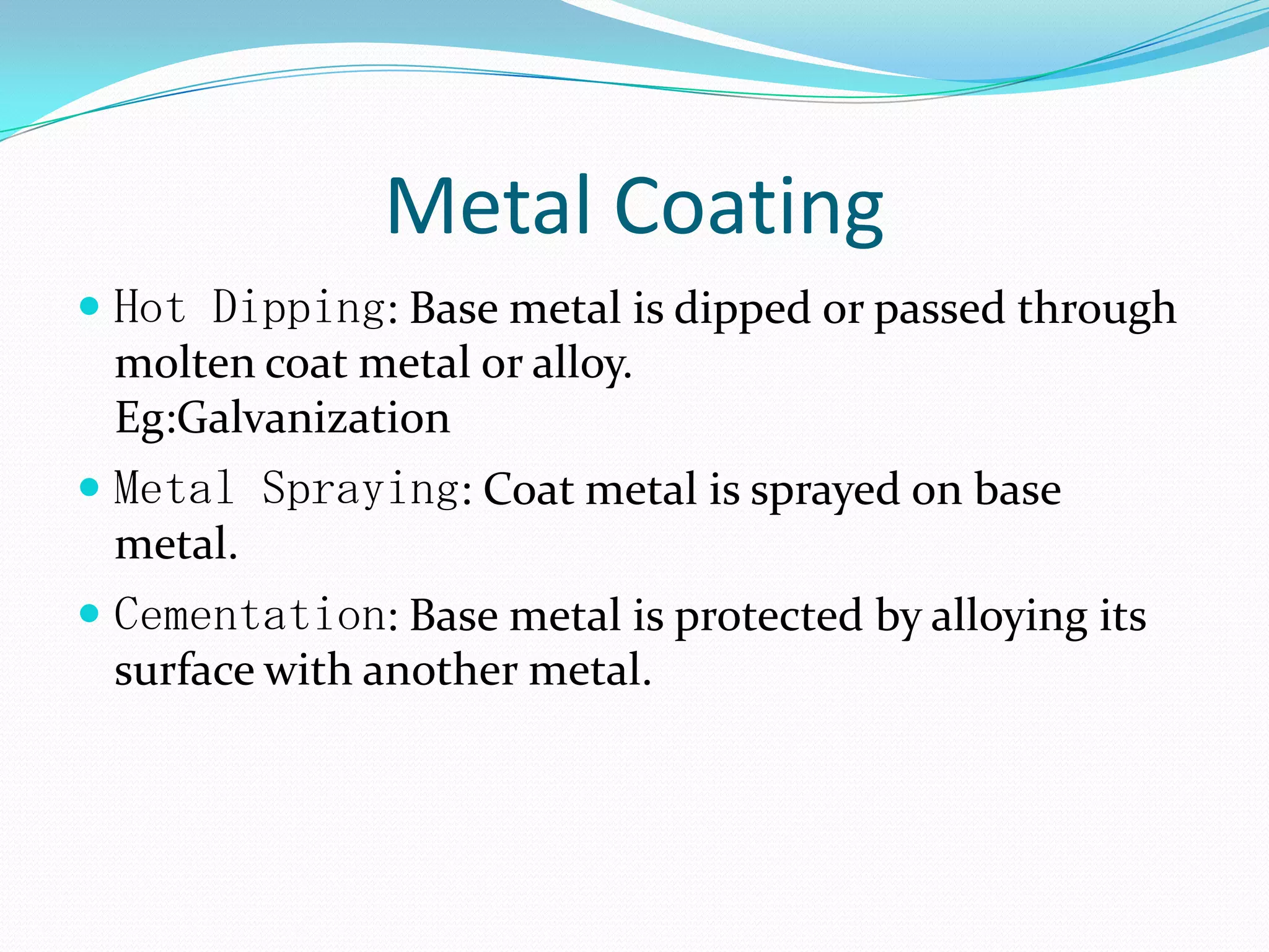 Metal Coating
 Hot Dipping: Base metal is dipped or passed through
molten coat metal or alloy.
Eg:Galvanization
 Metal Spraying: Coat metal is sprayed on base
metal.
 Cementation: Base metal is protected by alloying its
surface with another metal.
 