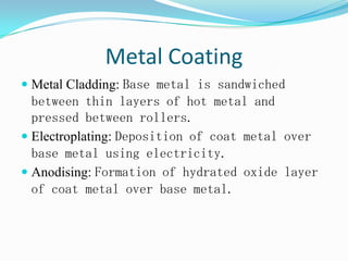 Metal Coating
 Metal Cladding: Base metal is sandwiched
between thin layers of hot metal and
pressed between rollers.
 Electroplating: Deposition of coat metal over
base metal using electricity.
 Anodising: Formation of hydrated oxide layer
of coat metal over base metal.
 
