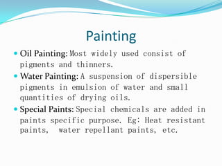 Painting
 Oil Painting: Most widely used consist of
pigments and thinners.
 Water Painting: A suspension of dispersible
pigments in emulsion of water and small
quantities of drying oils.
 Special Paints: Special chemicals are added in
paints specific purpose. Eg: Heat resistant
paints, water repellant paints, etc.
 