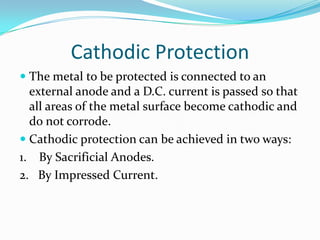 Cathodic Protection
 The metal to be protected is connected to an
external anode and a D.C. current is passed so that
all areas of the metal surface become cathodic and
do not corrode.
 Cathodic protection can be achieved in two ways:
1. By Sacrificial Anodes.
2. By Impressed Current.
 