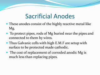 Sacrificial Anodes
 These anodes consist of the highly reactive metal like
Mg.
 To protect pipes, rods of Mg buried near the pipes and
connected to them by wires.
 Thus Galvanic cells with high E.M.F are setup with
surface to be protected made cathodic.
 The cost of replacement of corroded anodic Mg is
much less than replacing pipes.
 