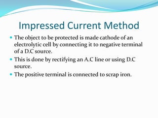 Impressed Current Method
 The object to be protected is made cathode of an
electrolytic cell by connecting it to negative terminal
of a D.C source.
 This is done by rectifying an A.C line or using D.C
source.
 The positive terminal is connected to scrap iron.
 