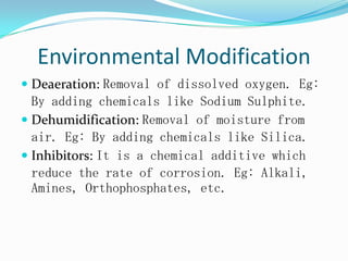 Environmental Modification
 Deaeration: Removal of dissolved oxygen. Eg:
By adding chemicals like Sodium Sulphite.
 Dehumidification: Removal of moisture from
air. Eg: By adding chemicals like Silica.
 Inhibitors: It is a chemical additive which
reduce the rate of corrosion. Eg: Alkali,
Amines, Orthophosphates, etc.
 
