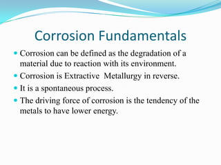 Corrosion Fundamentals
 Corrosion can be defined as the degradation of a
material due to reaction with its environment.
 Corrosion is Extractive Metallurgy in reverse.
 It is a spontaneous process.
 The driving force of corrosion is the tendency of the
metals to have lower energy.
 