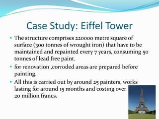Case Study: Eiffel Tower
 The structure comprises 220000 metre square of
surface (300 tonnes of wrought iron) that have to be
maintained and repainted every 7 years, consuming 50
tonnes of lead free paint.
 for renovation ,corroded areas are prepared before
painting.
 All this is carried out by around 25 painters, works
lasting for around 15 months and costing over
20 million francs.
 