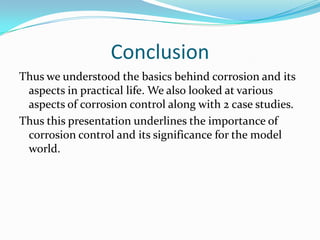 Conclusion
Thus we understood the basics behind corrosion and its
aspects in practical life. We also looked at various
aspects of corrosion control along with 2 case studies.
Thus this presentation underlines the importance of
corrosion control and its significance for the model
world.
 