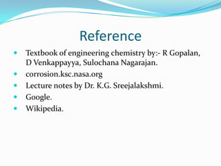 Reference
 Textbook of engineering chemistry by:- R Gopalan,
D Venkappayya, Sulochana Nagarajan.
 corrosion.ksc.nasa.org
 Lecture notes by Dr. K.G. Sreejalakshmi.
 Google.
 Wikipedia.
 