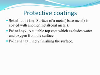 Protective coatings
 Metal coating: Surface of a metal( base metal) is
coated with another metal(coat metal).
 Painting: A suitable top coat which excludes water
and oxygen from the surface.
 Polishing: Finely finishing the surface.
 