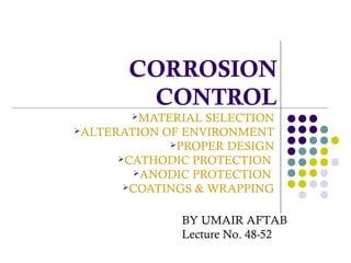 CORROSION
CONTROL
MATERIAL SELECTION
ALTERATION OF ENVIRONMENT
PROPER DESIGN
CATHODIC PROTECTION
ANODIC PROTECTION
COATINGS & WRAPPING
BY UMAIR AFTAB
Lecture No. 48-52
 