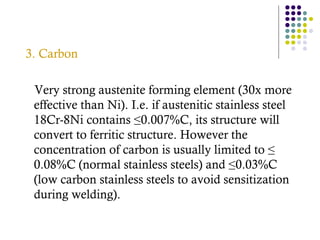 3. Carbon
Very strong austenite forming element (30x more
effective than Ni). I.e. if austenitic stainless steel
18Cr-8Ni contains ≤0.007%C, its structure will
convert to ferritic structure. However the
concentration of carbon is usually limited to ≤
0.08%C (normal stainless steels) and ≤0.03%C
(low carbon stainless steels to avoid sensitization
during welding).
 