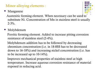 Minor alloying elements :
 Manganese
Austenitic forming element. When necessary can be used to
substitute Ni. Concentration of Mn in stainless steel is usually
2-3%.
 Molybdenum
Ferritic forming element. Added to increase pitting corrosion
resistance of stainless steel (2-4%).
Molybdenum addition has to be followed by decreasing
chromium concentration (i.e. in 18-8SS has to be decreased
down to 16-18%) and increasing nickel concentration (i.e. has
to be increased up to 10-14%).
Improves mechanical properties of stainless steel at high
temperature. Increase aqueous corrosion resistance of material
exposed in reducing acid.
 